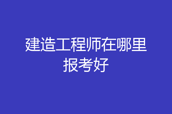 建造工程师在哪里报考好