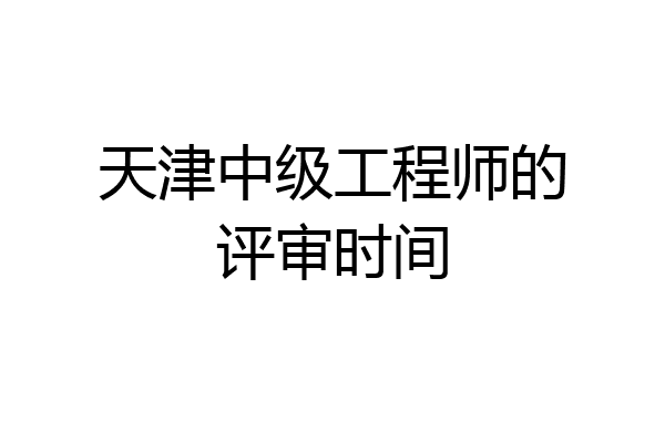 天津中级工程师的评审时间