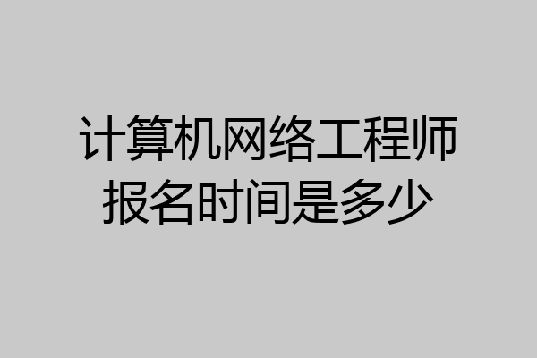 计算机网络工程师报名时间是多少