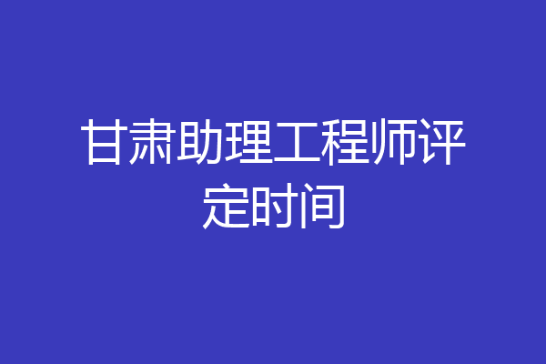 甘肃助理工程师评定时间