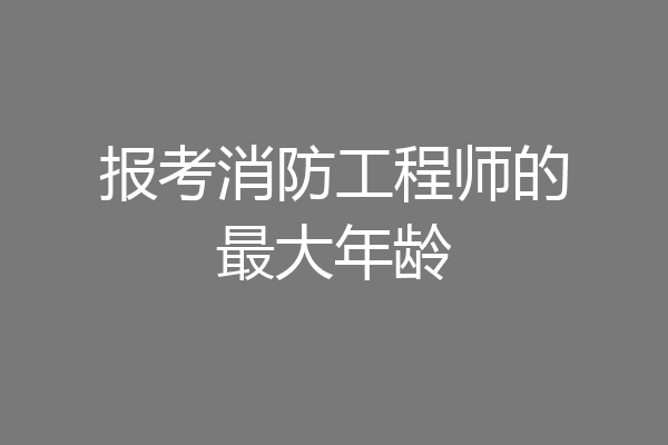 报考消防工程师的最大年龄