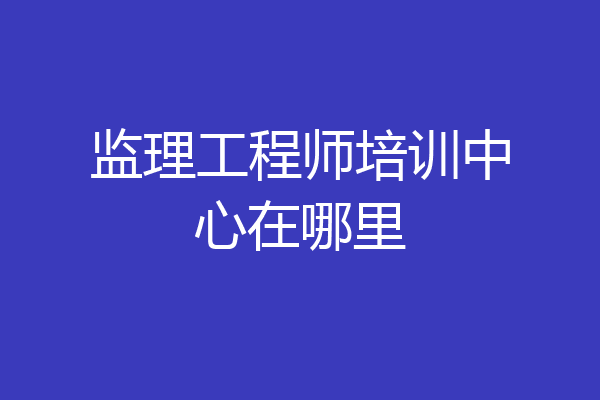 监理工程师培训中心在哪里