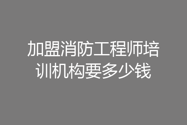 加盟消防工程师培训机构要多少钱