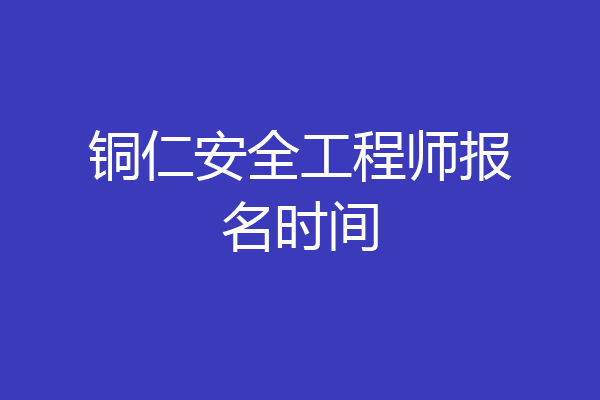 铜仁安全工程师报名时间