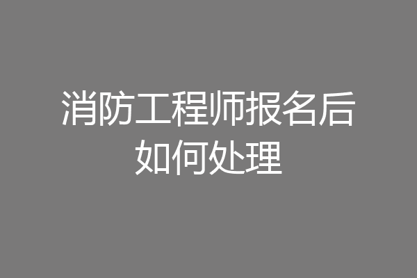 消防工程师报名后如何处理
