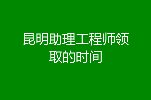 昆明助理工程师领取的时间