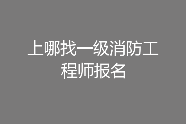 上哪找一级消防工程师报名
