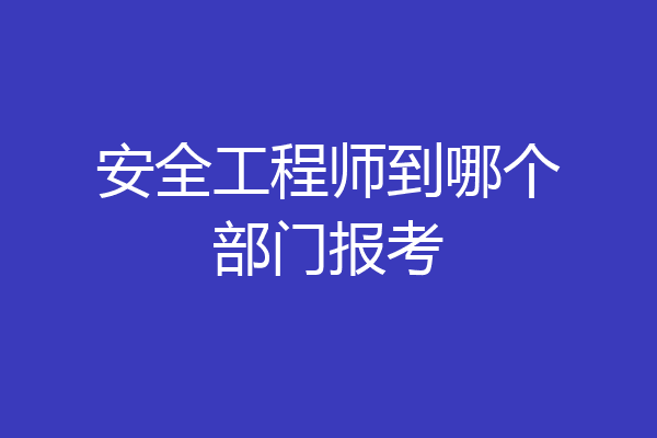 安全工程师到哪个部门报考