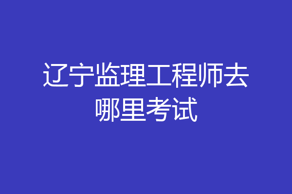 辽宁监理工程师去哪里考试