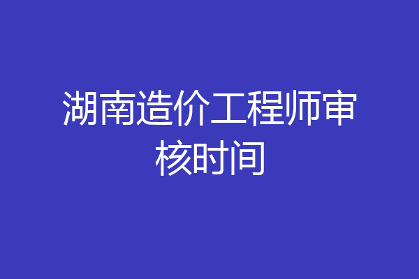 湖南造价工程师审核时间