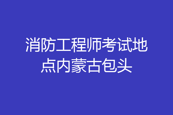 消防工程师考试地点内蒙古包头