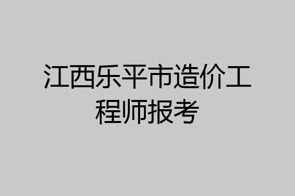 江西乐平市造价工程师报考