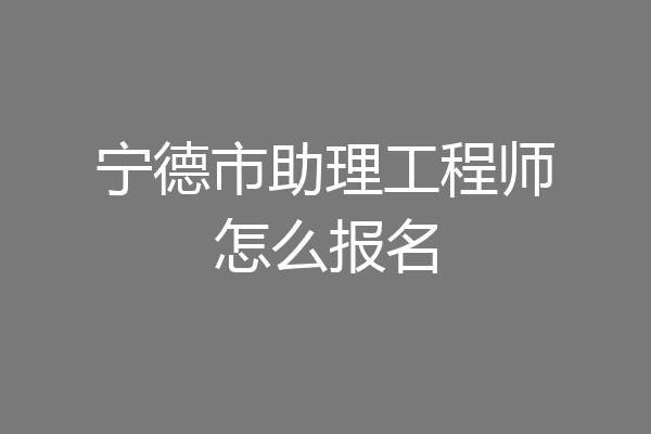 宁德市助理工程师怎么报名