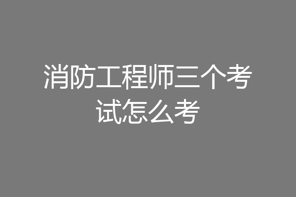 消防工程师三个考试怎么考