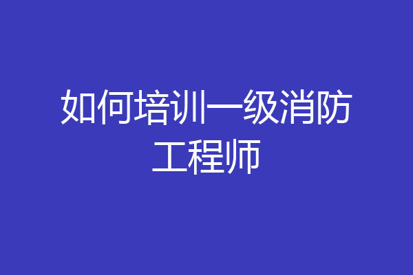 如何培训一级消防工程师