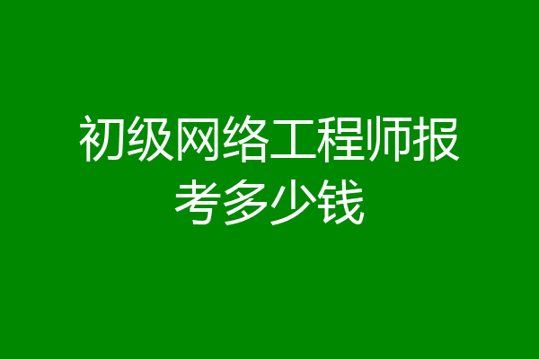 初级网络工程师报考多少钱