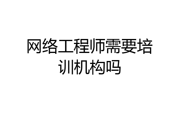 网络工程师需要培训机构吗