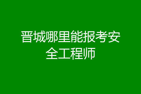 晋城哪里能报考安全工程师