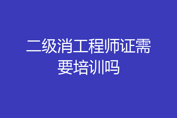 二级消工程师证需要培训吗