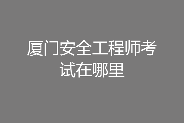 厦门安全工程师考试在哪里
