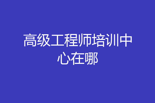 高级工程师培训中心在哪