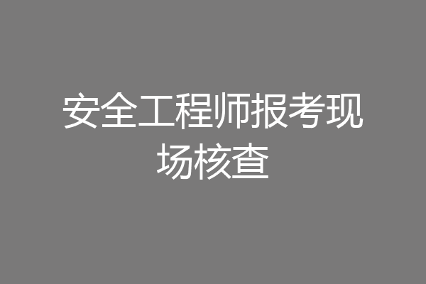 安全工程师报考现场核查