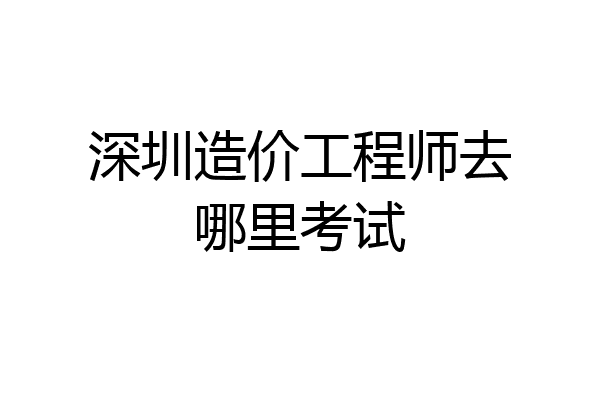 深圳造价工程师去哪里考试