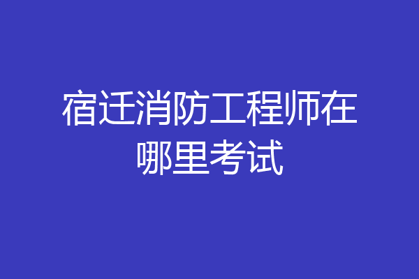 宿迁消防工程师在哪里考试