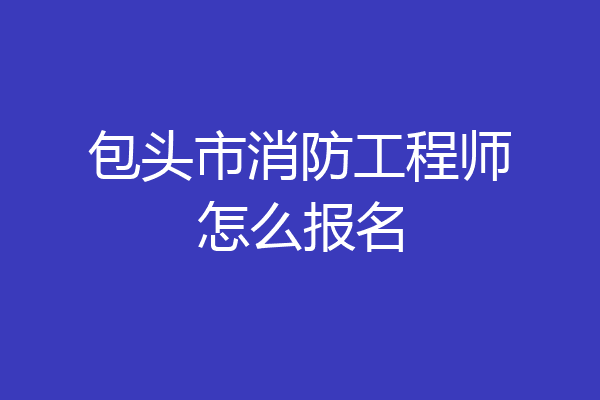 包头市消防工程师怎么报名