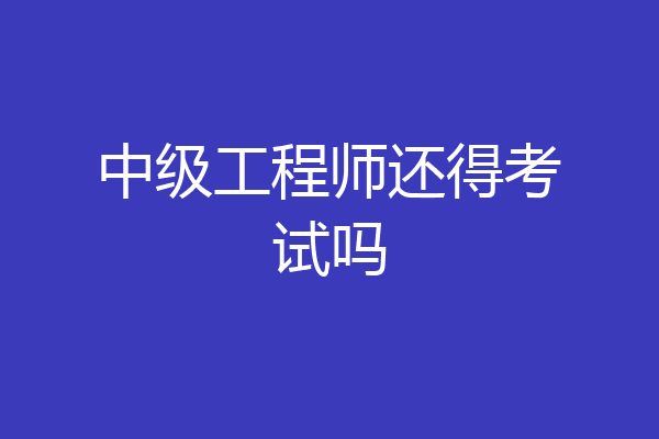 中级工程师还得考试吗