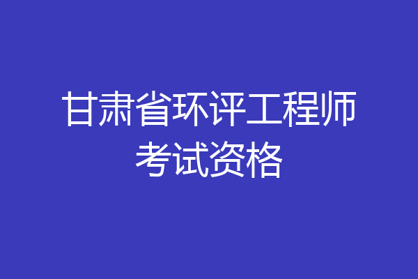 甘肃省环评工程师考试资格