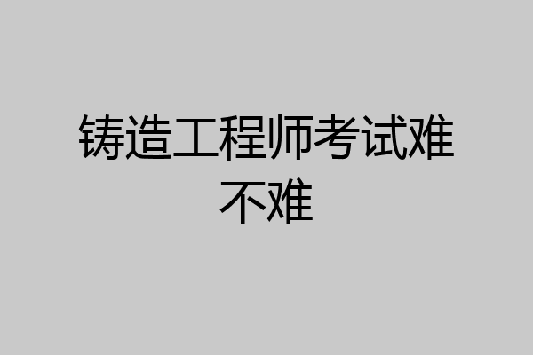 铸造工程师考试难不难