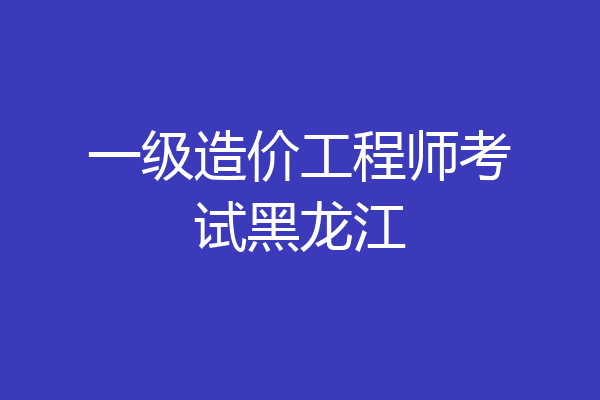一级造价工程师考试黑龙江