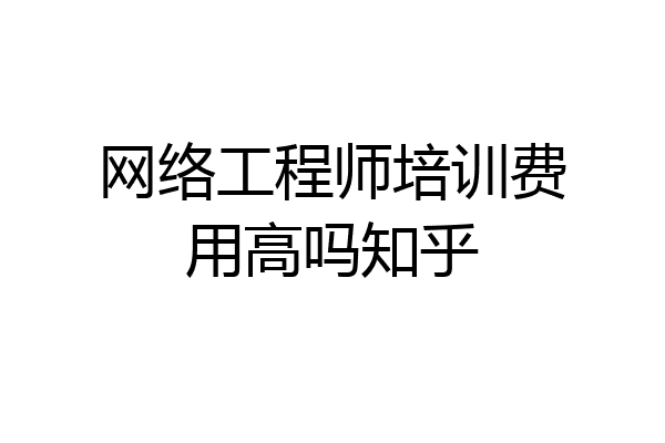 网络工程师培训费用高吗知乎