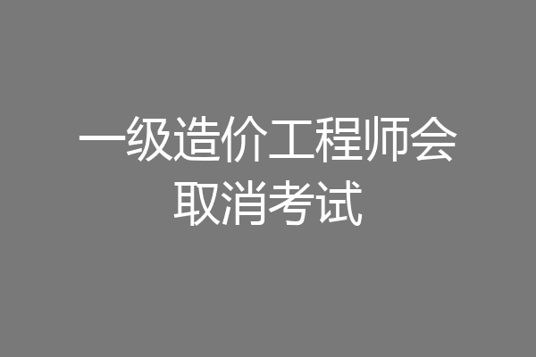 一级造价工程师会取消考试