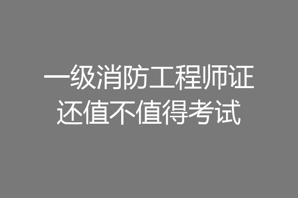 一级消防工程师证还值不值得考试