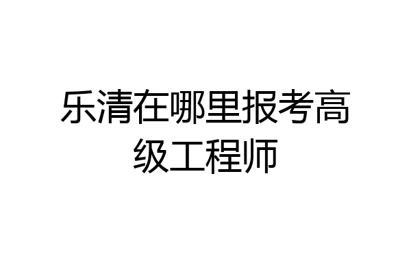 乐清在哪里报考高级工程师
