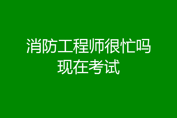 消防工程师很忙吗现在考试