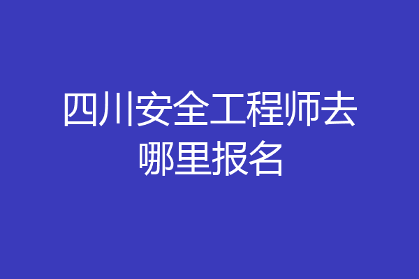 四川安全工程师去哪里报名