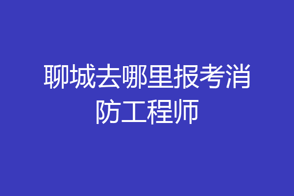 聊城去哪里报考消防工程师