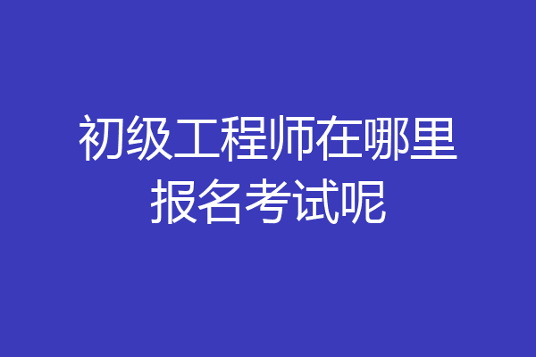 初级工程师在哪里报名考试呢