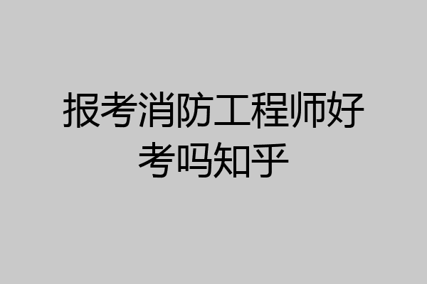 报考消防工程师好考吗知乎