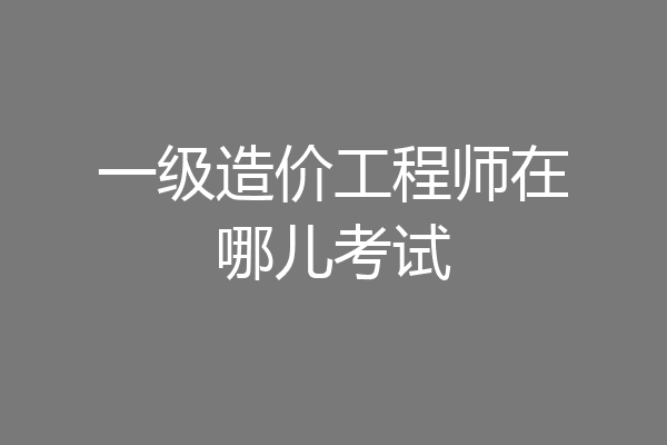 一级造价工程师在哪儿考试