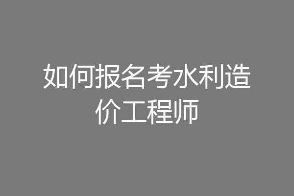 如何报名考水利造价工程师