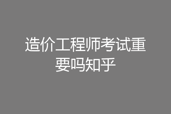 造价工程师考试重要吗知乎