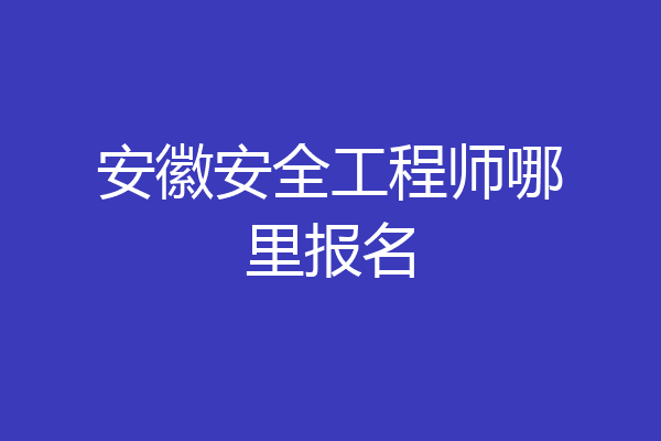 安徽安全工程师哪里报名