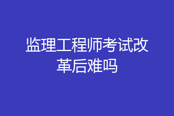 监理工程师考试改革后难吗