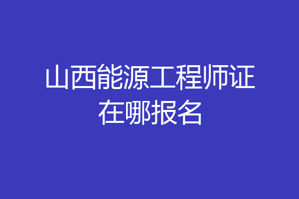 山西能源工程师证在哪报名