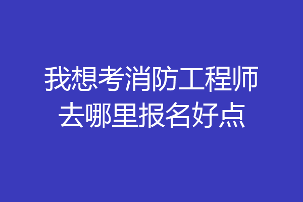 我想考消防工程师去哪里报名好点