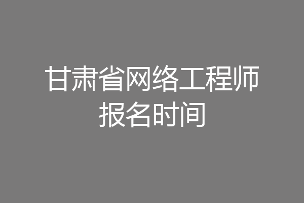 甘肃省网络工程师报名时间